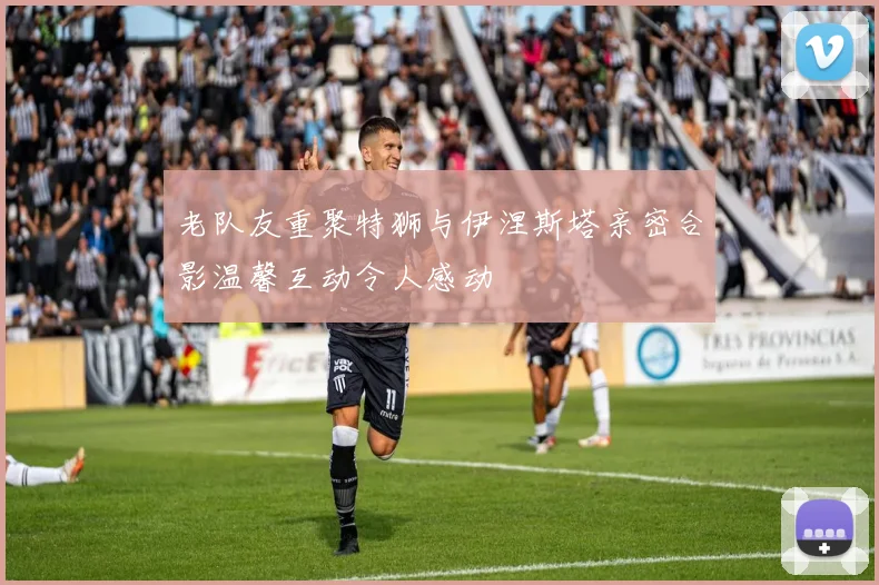 老队友重聚特狮与伊涅斯塔亲密合影温馨互动令人感动