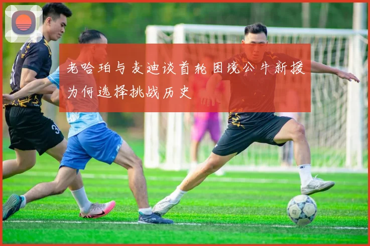 老哈珀与麦迪谈首轮困境公牛新援为何选择挑战历史