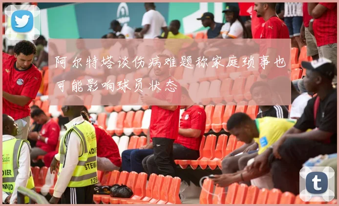 阿尔特塔谈伤病难题称家庭琐事也可能影响球员状态