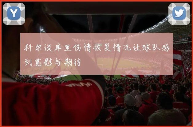科尔谈库里伤情恢复情况让球队感到宽慰与期待