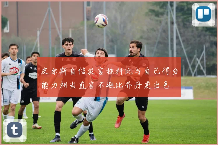 皮尔斯自信发言称科比与自己得分能力相当直言不逊比乔丹更出色