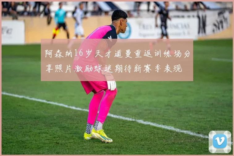 阿森纳16岁天才道曼重返训练场分享照片激励球迷期待新赛季表现