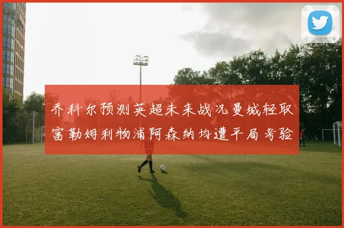乔科尔预测英超未来战况曼城轻取富勒姆利物浦阿森纳均遭平局考验