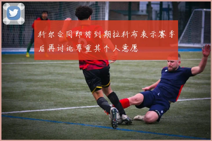 科尔合同即将到期拉科布表示赛季后再讨论尊重其个人意愿