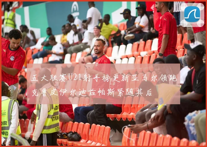 五大联赛U21射手榜更新亚马尔领跑克鲁皮伊尔迪兹帕斯紧随其后