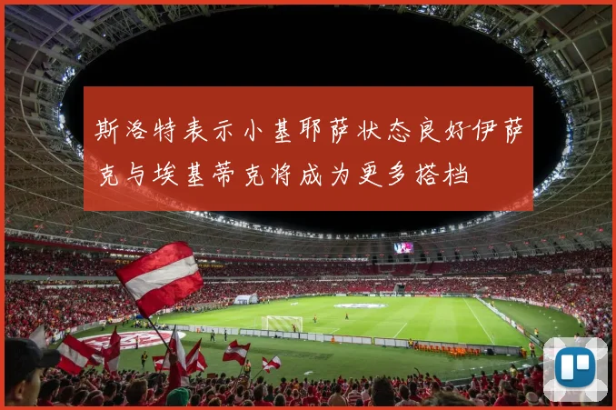 斯洛特表示小基耶萨状态良好伊萨克与埃基蒂克将成为更多搭档
