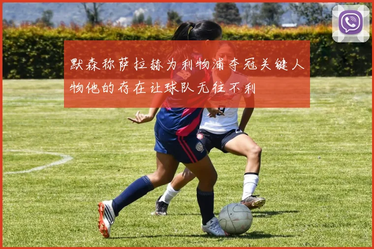 默森称萨拉赫为利物浦夺冠关键人物他的存在让球队无往不利