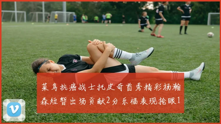 菜鸟抗癌战士托皮奇首秀精彩杨瀚森短暂出场贡献2分乐福表现抢眼14分钟斩获11分2助