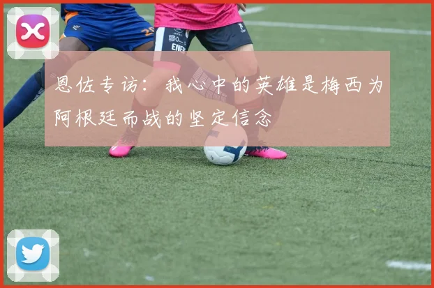 恩佐专访：我心中的英雄是梅西为阿根廷而战的坚定信念