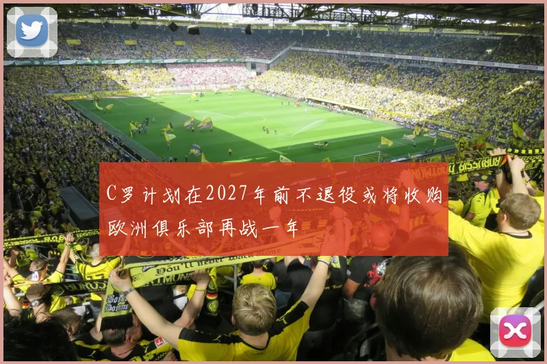 C罗计划在2027年前不退役或将收购欧洲俱乐部再战一年