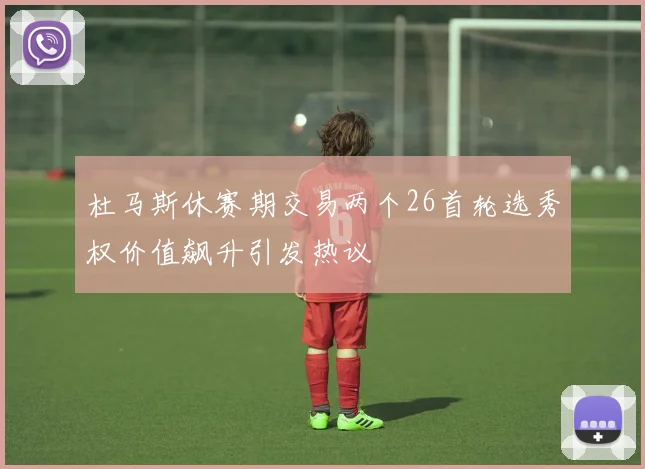杜马斯休赛期交易两个26首轮选秀权价值飙升引发热议