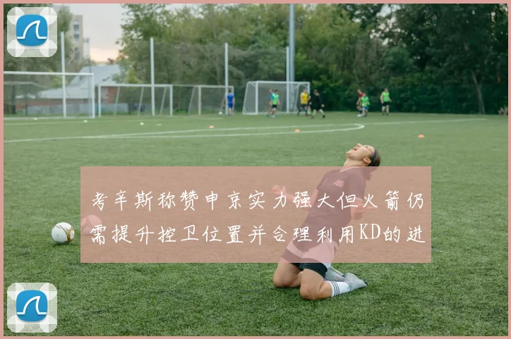 考辛斯称赞申京实力强大但火箭仍需提升控卫位置并合理利用KD的进攻能力
