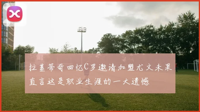 拉基蒂奇回忆C罗邀请加盟尤文未果直言这是职业生涯的一大遗憾