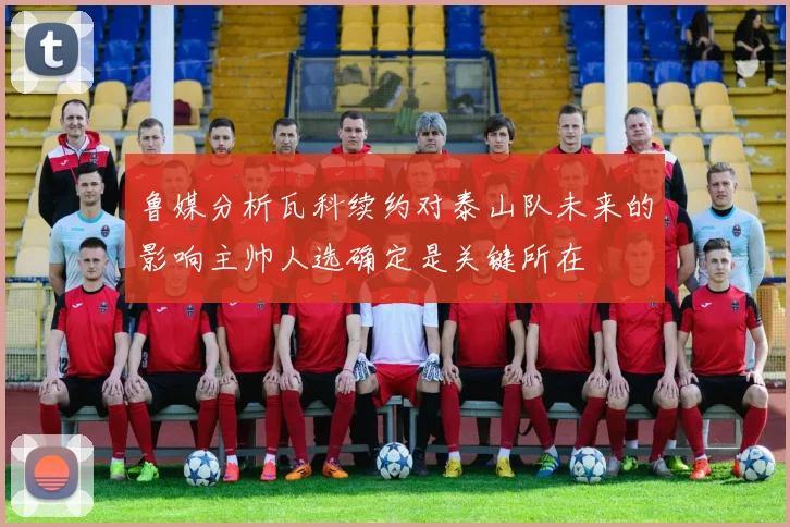 鲁媒分析瓦科续约对泰山队未来的影响主帅人选确定是关键所在