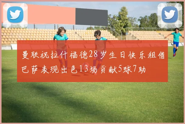 曼联祝拉什福德28岁生日快乐租借巴萨表现出色13场贡献5球7助