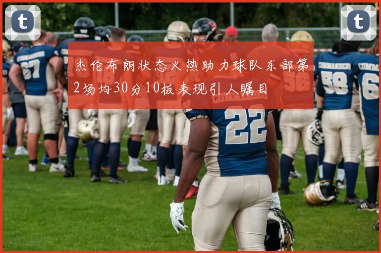 杰伦布朗状态火热助力球队东部第2场均30分10板表现引人瞩目
